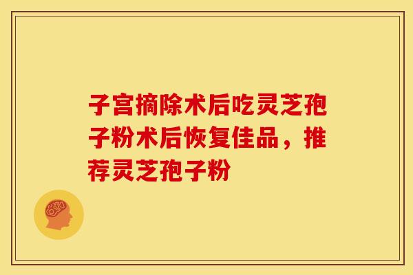 子宫摘除术后吃灵芝孢子粉术后恢复佳品，推荐灵芝孢子粉