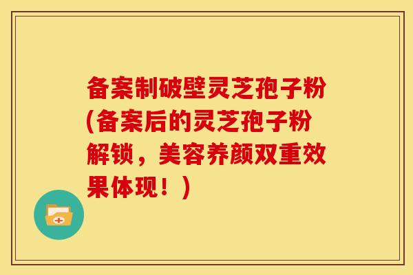 备案制破壁灵芝孢子粉(备案后的灵芝孢子粉解锁,美容养颜双重效果体现!)