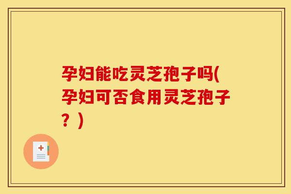 孕妇能吃灵芝孢子吗(孕妇可否食用灵芝孢子?)
