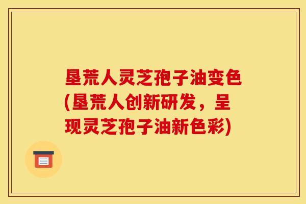 垦荒人灵芝孢子油变色(垦荒人创新研发,呈现灵芝孢子油新色彩)