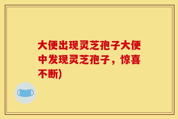 大便出现灵芝孢子大便中发现灵芝孢子,惊喜不断)
