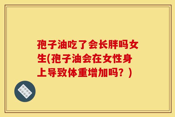 孢子油吃了会长胖吗女生(孢子油会在女性身上导致体重增加吗？)