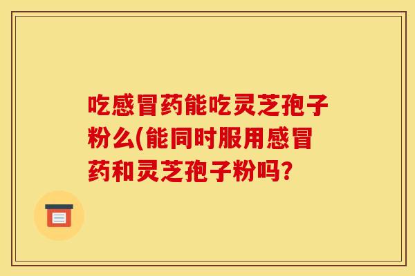 吃感冒药能吃灵芝孢子粉么(能同时服用感冒药和灵芝孢子粉吗?