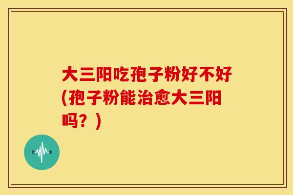 大三阳吃孢子粉好不好(孢子粉能治愈大三阳吗？)