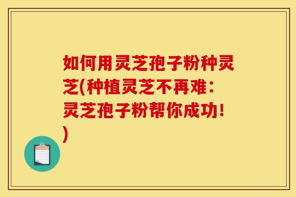 如何用灵芝孢子粉种灵芝(种植灵芝不再难:灵芝孢子粉帮你成功!)