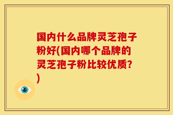 国内什么品牌灵芝孢子粉好(国内哪个品牌的灵芝孢子粉比较优质?)