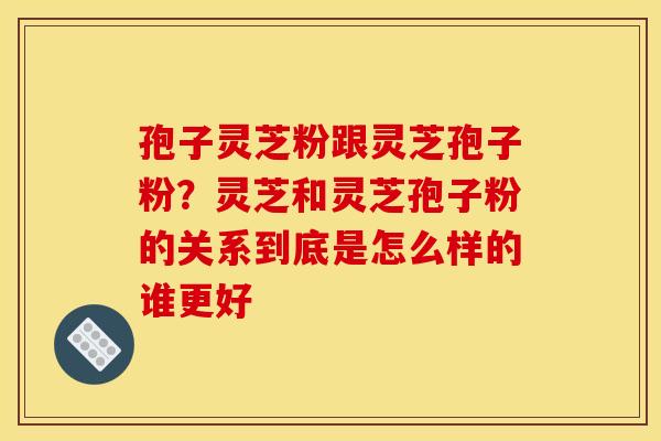 孢子灵芝粉跟灵芝孢子粉?灵芝和灵芝孢子粉的关系到底是怎么样的谁更好