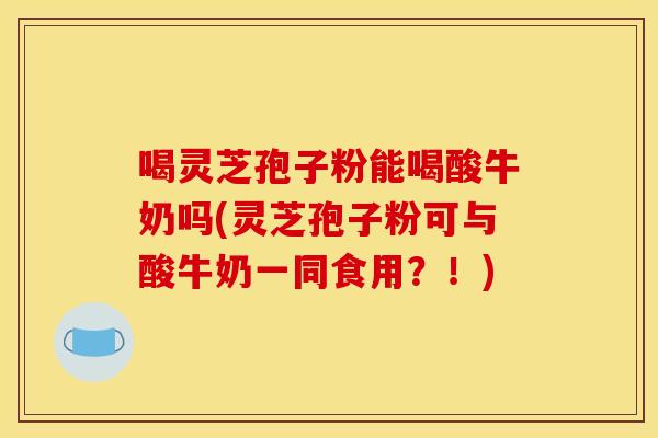 喝灵芝孢子粉能喝酸牛奶吗(灵芝孢子粉可与酸牛奶一同食用?!)