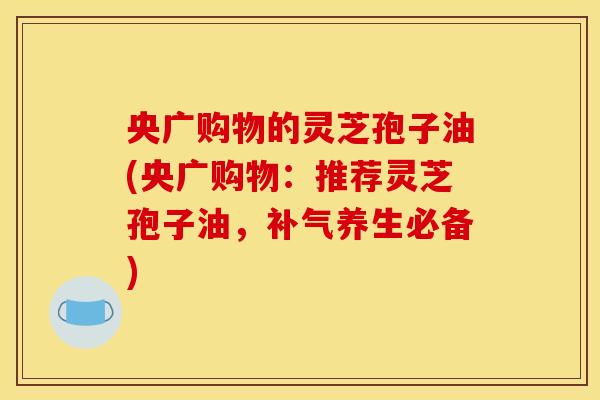 央广购物的灵芝孢子油(央广购物：推荐灵芝孢子油，补气养生必备)