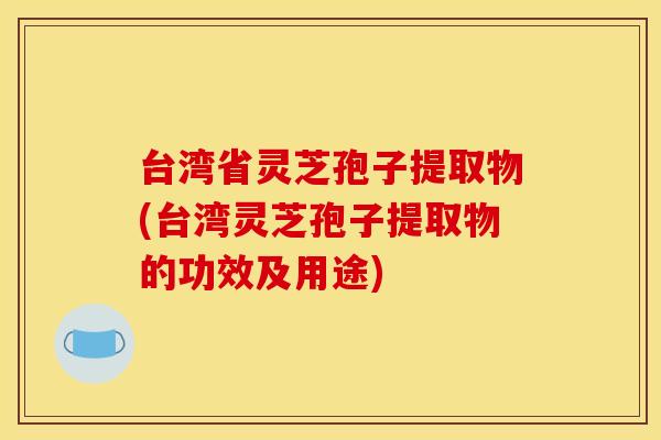台湾省灵芝孢子提取物(台湾灵芝孢子提取物的功效及用途)