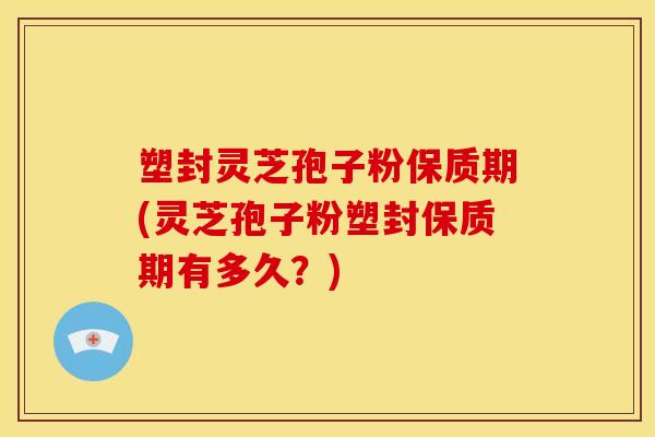 塑封灵芝孢子粉保质期(灵芝孢子粉塑封保质期有多久？)