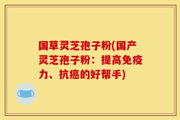 国草灵芝孢子粉(国产灵芝孢子粉:提高免疫力、抗癌的好帮手)