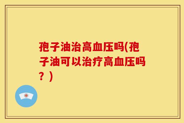 孢子油治高血压吗(孢子油可以治疗高血压吗？)