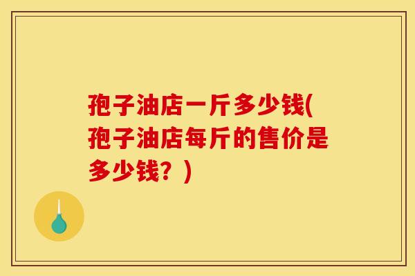 孢子油店一斤多少钱(孢子油店每斤的售价是多少钱？)