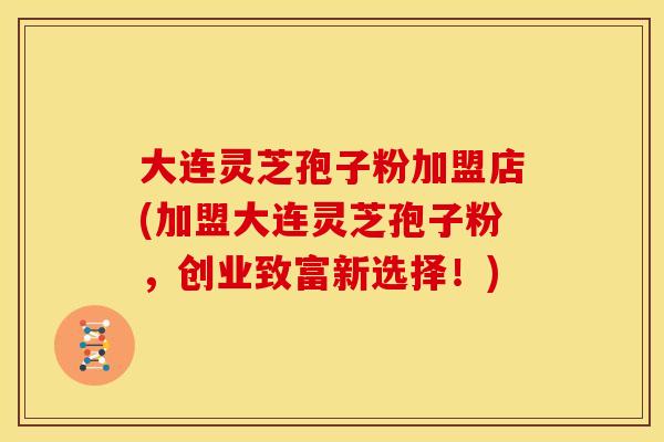 大连灵芝孢子粉加盟店(加盟大连灵芝孢子粉,创业致富新选择!)