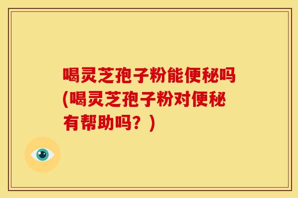 喝灵芝孢子粉能便秘吗(喝灵芝孢子粉对便秘有帮助吗？)
