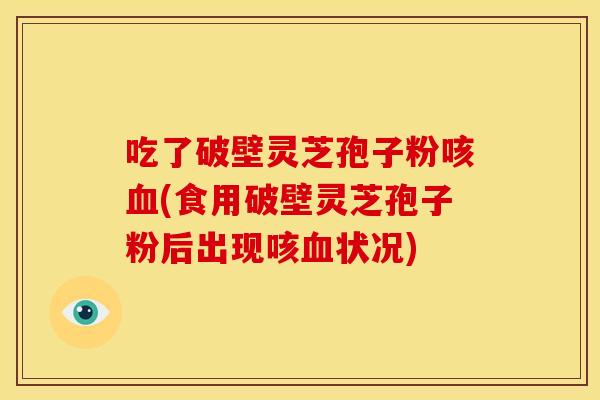 吃了破壁灵芝孢子粉咳血(食用破壁灵芝孢子粉后出现咳血状况)