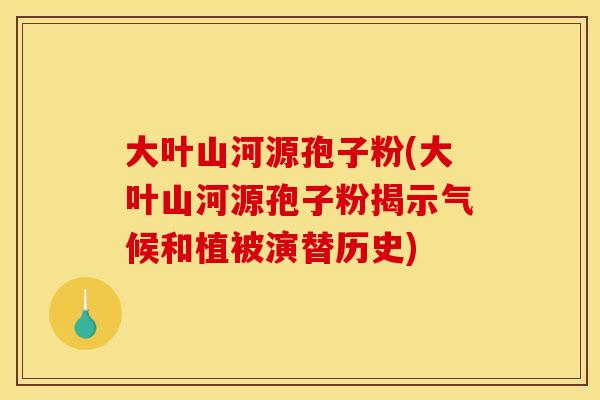 大叶山河源孢子粉(大叶山河源孢子粉揭示气候和植被演替历史)