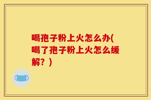 喝孢子粉上火怎么办(喝了孢子粉上火怎么缓解？)
