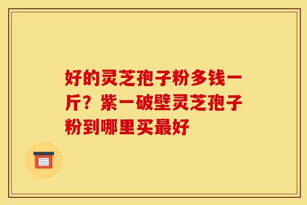 好的灵芝孢子粉多钱一斤？紫一破壁灵芝孢子粉到哪里买最好