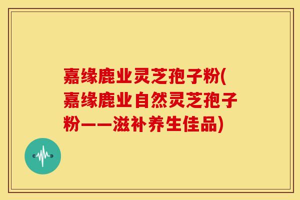 嘉缘鹿业灵芝孢子粉(嘉缘鹿业自然灵芝孢子粉——滋补养生佳品)