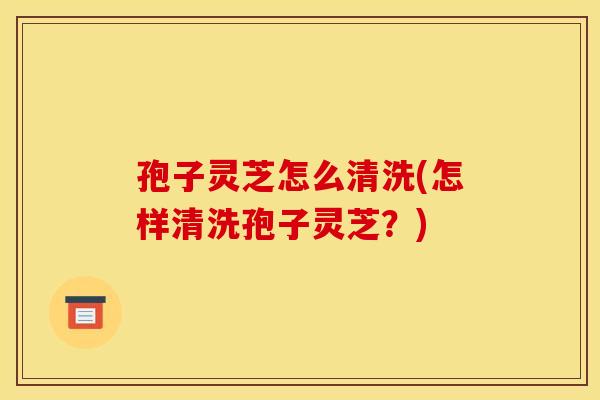 孢子灵芝怎么清洗(怎样清洗孢子灵芝？)
