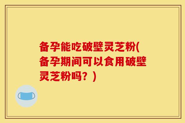 备孕能吃破壁灵芝粉(备孕期间可以食用破壁灵芝粉吗？)