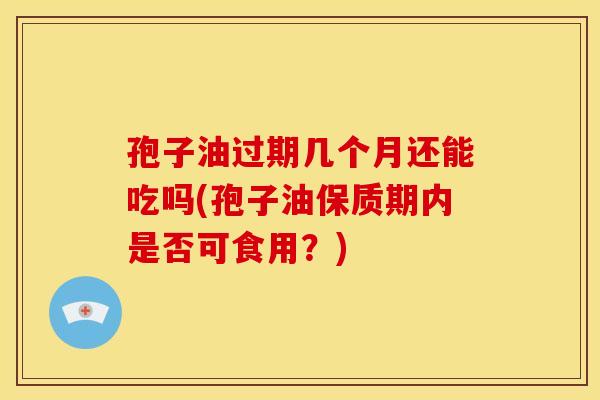 孢子油过期几个月还能吃吗(孢子油保质期内是否可食用?)