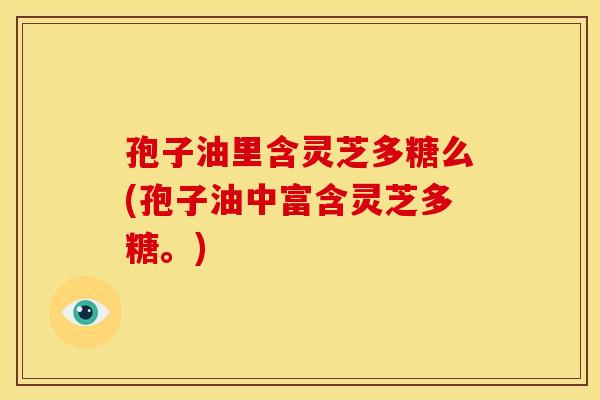 孢子油里含灵芝多糖么(孢子油中富含灵芝多糖。)