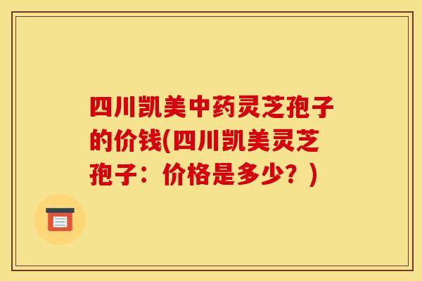 四川凯美中药灵芝孢子的价钱(四川凯美灵芝孢子：价格是多少？)