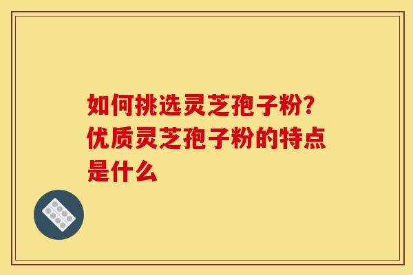 如何挑选灵芝孢子粉？优质灵芝孢子粉的特点是什么