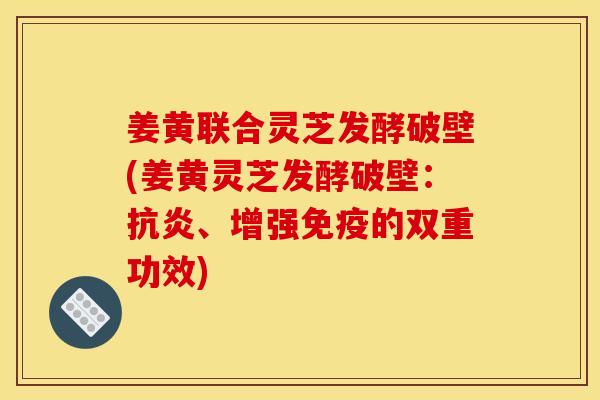 姜黄联合灵芝发酵破壁(姜黄灵芝发酵破壁:抗炎、增强免疫的双重功效)