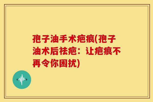 孢子油手术疤痕(孢子油术后祛疤:让疤痕不再令你困扰)