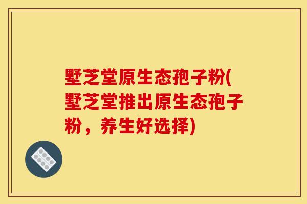 墅芝堂原生态孢子粉(墅芝堂推出原生态孢子粉,养生好选择)