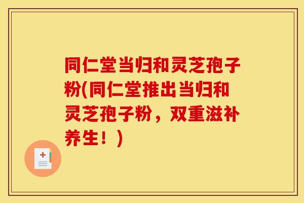 同仁堂当归和灵芝孢子粉(同仁堂推出当归和灵芝孢子粉，双重滋补养生！)