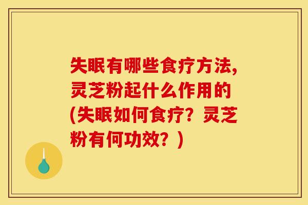 失眠有哪些食疗方法,灵芝粉起什么作用的 (失眠如何食疗?灵芝粉有何功效?)