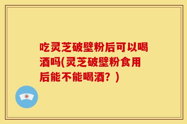 吃灵芝破壁粉后可以喝酒吗(灵芝破壁粉食用后能不能喝酒?)