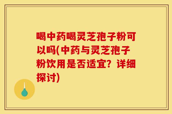 喝中药喝灵芝孢子粉可以吗(中药与灵芝孢子粉饮用是否适宜？详细探讨)