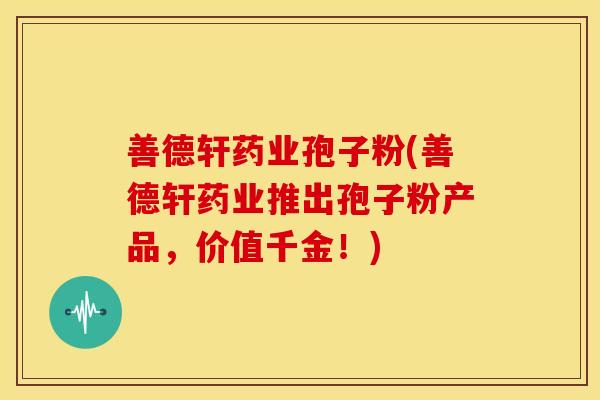 善德轩药业孢子粉(善德轩药业推出孢子粉产品,价值千金!)