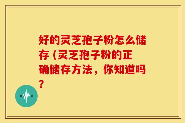 好的灵芝孢子粉怎么储存 (灵芝孢子粉的正确储存方法,你知道吗?