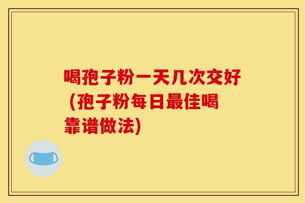 喝孢子粉一天几次交好 (孢子粉每日最佳喝靠谱做法)