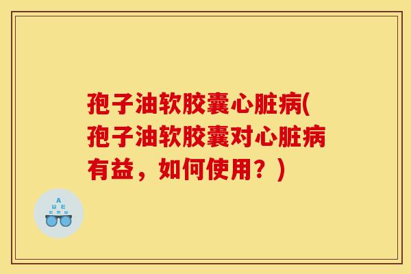 孢子油软胶囊心脏病(孢子油软胶囊对心脏病有益,如何使用?)