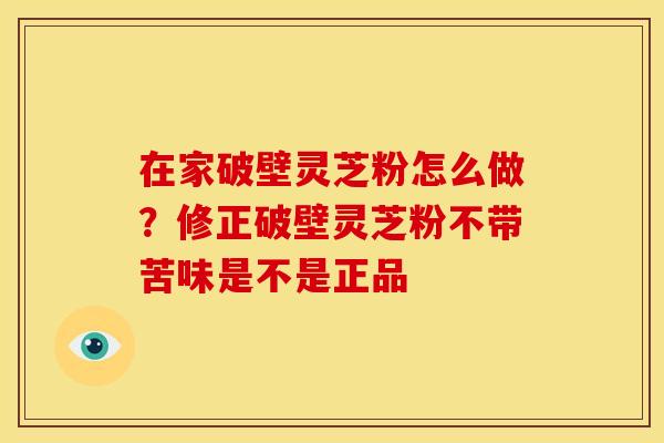 在家破壁灵芝粉怎么做?修正破壁灵芝粉不带苦味是不是正品