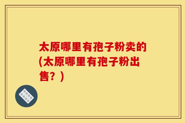 太原哪里有孢子粉卖的(太原哪里有孢子粉出售?)