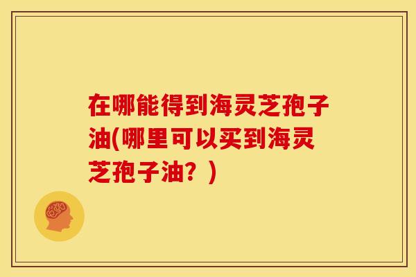 在哪能得到海灵芝孢子油(哪里可以买到海灵芝孢子油?)