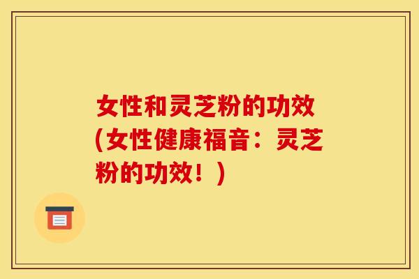 女性和灵芝粉的功效 (女性健康福音：灵芝粉的功效！)
