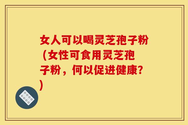 女人可以喝灵芝孢子粉 (女性可食用灵芝孢子粉，何以促进健康？)