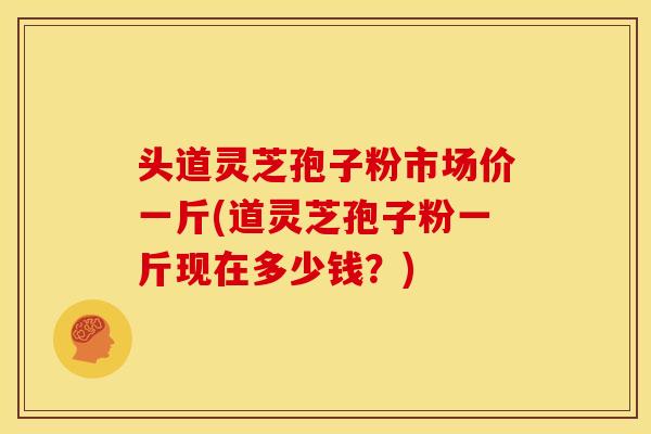 头道灵芝孢子粉市场价一斤(道灵芝孢子粉一斤现在多少钱?)