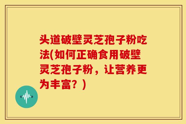 头道破壁灵芝孢子粉吃法(如何正确食用破壁灵芝孢子粉,让营养更为丰富?)