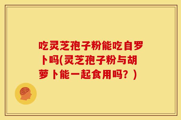 吃灵芝孢子粉能吃自罗卜吗(灵芝孢子粉与胡萝卜能一起食用吗?)